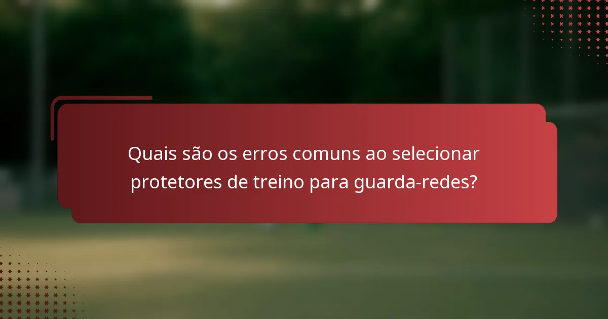 Quais são os erros comuns ao selecionar protetores de treino para guarda-redes?